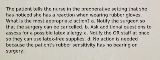 The patient tells the nurse in the preoperative setting that she has noticed she has a reaction when wearing rubber gloves. What is the most appropriate action? a. Notify the surgeon so that the surgery can be cancelled. b. Ask additional questions to assess for a possible latex allergy. c. Notify the OR staff at once so they can use latex-free supplies. d. No action is needed because the patient's rubber sensitivity has no bearing on surgery.