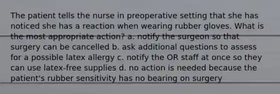 The patient tells the nurse in preoperative setting that she has noticed she has a reaction when wearing rubber gloves. What is the most appropriate action? a. notify the surgeon so that surgery can be cancelled b. ask additional questions to assess for a possible latex allergy c. notify the OR staff at once so they can use latex-free supplies d. no action is needed because the patient's rubber sensitivity has no bearing on surgery