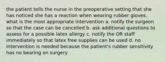 the patient tells the nurse in the preoperative setting that she has noticed she has a reaction when wearing rubber gloves. what is the most appropriate intervention a. notify the surgeon so that the case can be cancelled b. ask additional questions to assess for a possible latex allergy c. notify the OR staff immediately so that latex free supplies can be used d. no intervention is needed because the patient's rubber sensitivity has no bearing on surgery