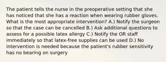 The patient tells the nurse in the preoperative setting that she has noticed that she has a reaction when wearing rubber gloves. What is the most appropriate intervention? A.) Notify the surgeon so that the case can be cancelled B.) Ask additional questions to assess for a possible latex allergy C.) Notify the OR staff immediately so that latex-free supplies can be used D.) No intervention is needed because the patient's rubber sensitivity has no bearing on surgery