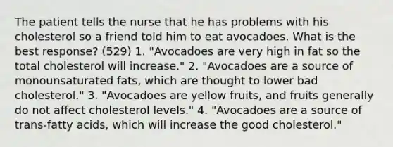 The patient tells the nurse that he has problems with his cholesterol so a friend told him to eat avocadoes. What is the best response? (529) 1. "Avocadoes are very high in fat so the total cholesterol will increase." 2. "Avocadoes are a source of monounsaturated fats, which are thought to lower bad cholesterol." 3. "Avocadoes are yellow fruits, and fruits generally do not affect cholesterol levels." 4. "Avocadoes are a source of trans-fatty acids, which will increase the good cholesterol."