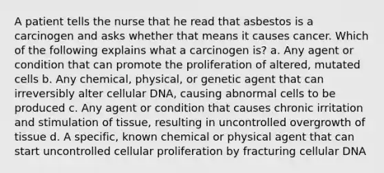 A patient tells the nurse that he read that asbestos is a carcinogen and asks whether that means it causes cancer. Which of the following explains what a carcinogen is? a. Any agent or condition that can promote the proliferation of altered, mutated cells b. Any chemical, physical, or genetic agent that can irreversibly alter cellular DNA, causing abnormal cells to be produced c. Any agent or condition that causes chronic irritation and stimulation of tissue, resulting in uncontrolled overgrowth of tissue d. A specific, known chemical or physical agent that can start uncontrolled cellular proliferation by fracturing cellular DNA