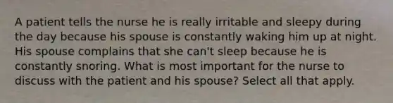 A patient tells the nurse he is really irritable and sleepy during the day because his spouse is constantly waking him up at night. His spouse complains that she can't sleep because he is constantly snoring. What is most important for the nurse to discuss with the patient and his spouse? Select all that apply.