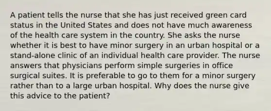 A patient tells the nurse that she has just received green card status in the United States and does not have much awareness of the health care system in the country. She asks the nurse whether it is best to have minor surgery in an urban hospital or a stand-alone clinic of an individual health care provider. The nurse answers that physicians perform simple surgeries in office surgical suites. It is preferable to go to them for a minor surgery rather than to a large urban hospital. Why does the nurse give this advice to the patient?