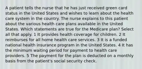 A patient tells the nurse that he has just received green card status in the United States and wishes to learn about the health care system in the country. The nurse explains to this patient about the various health care plans available in the United States. Which statements are true for the Medicare plan? Select all that apply. 1 It provides health coverage for children. 2 It reimburses for all home health care services. 3 It is a funded national health insurance program in the United States. 4 It has the minimum waiting period for payment to health care providers. 5 The payment for the plan is deducted on a monthly basis from the patient's social security check.