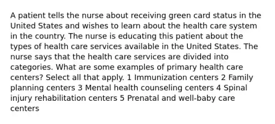 A patient tells the nurse about receiving green card status in the United States and wishes to learn about the health care system in the country. The nurse is educating this patient about the types of health care services available in the United States. The nurse says that the health care services are divided into categories. What are some examples of primary health care centers? Select all that apply. 1 Immunization centers 2 Family planning centers 3 Mental health counseling centers 4 Spinal injury rehabilitation centers 5 Prenatal and well-baby care centers