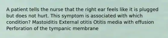 A patient tells the nurse that the right ear feels like it is plugged but does not hurt. This symptom is associated with which condition? Mastoiditis External otitis Otitis media with effusion Perforation of the tympanic membrane