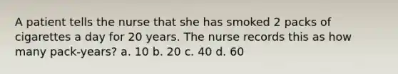 A patient tells the nurse that she has smoked 2 packs of cigarettes a day for 20 years. The nurse records this as how many pack-years? a. 10 b. 20 c. 40 d. 60