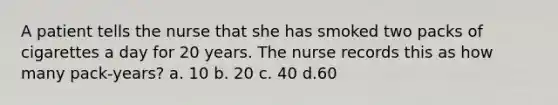 A patient tells the nurse that she has smoked two packs of cigarettes a day for 20 years. The nurse records this as how many pack-years? a. 10 b. 20 c. 40 d.60