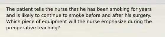 The patient tells the nurse that he has been smoking for years and is likely to continue to smoke before and after his surgery. Which piece of equipment will the nurse emphasize during the preoperative teaching?