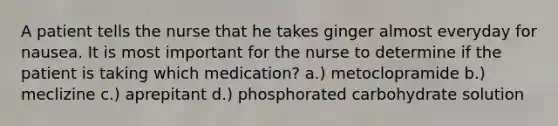 A patient tells the nurse that he takes ginger almost everyday for nausea. It is most important for the nurse to determine if the patient is taking which medication? a.) metoclopramide b.) meclizine c.) aprepitant d.) phosphorated carbohydrate solution