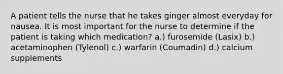 A patient tells the nurse that he takes ginger almost everyday for nausea. It is most important for the nurse to determine if the patient is taking which medication? a.) furosemide (Lasix) b.) acetaminophen (Tylenol) c.) warfarin (Coumadin) d.) calcium supplements