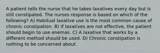 A patient tells the nurse that he takes laxatives every day but is still constipated. The nurses response is based on which of the following? A) Habitual laxative use is the most common cause of chronic constipation. B) If laxatives are not effective, the patient should begin to use enemas. C) A laxative that works by a different method should be used. D) Chronic constipation is nothing to be concerned about.