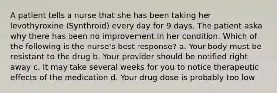 A patient tells a nurse that she has been taking her levothyroxine (Synthroid) every day for 9 days. The patient aska why there has been no improvement in her condition. Which of the following is the nurse's best response? a. Your body must be resistant to the drug b. Your provider should be notified right away c. It may take several weeks for you to notice therapeutic effects of the medication d. Your drug dose is probably too low