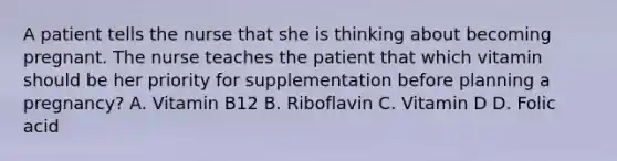 A patient tells the nurse that she is thinking about becoming pregnant. The nurse teaches the patient that which vitamin should be her priority for supplementation before planning a pregnancy? A. Vitamin B12 B. Riboflavin C. Vitamin D D. Folic acid