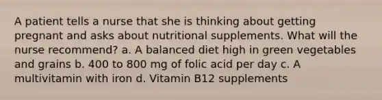 A patient tells a nurse that she is thinking about getting pregnant and asks about nutritional supplements. What will the nurse recommend? a. A balanced diet high in green vegetables and grains b. 400 to 800 mg of folic acid per day c. A multivitamin with iron d. Vitamin B12 supplements