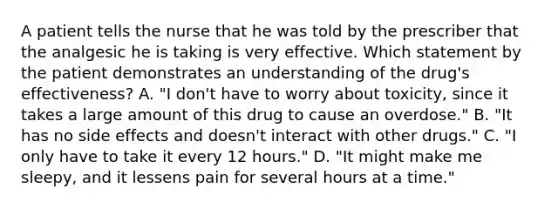 A patient tells the nurse that he was told by the prescriber that the analgesic he is taking is very effective. Which statement by the patient demonstrates an understanding of the drug's effectiveness? A. "I don't have to worry about toxicity, since it takes a large amount of this drug to cause an overdose." B. "It has no side effects and doesn't interact with other drugs." C. "I only have to take it every 12 hours." D. "It might make me sleepy, and it lessens pain for several hours at a time."