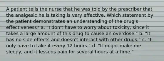 A patient tells the nurse that he was told by the prescriber that the analgesic he is taking is very effective. Which statement by the patient demonstrates an understanding of the drug's effectiveness? a. "I don't have to worry about toxicity, since it takes a large amount of this drug to cause an overdose." b. "It has no side effects and doesn't interact with other drugs." c. "I only have to take it every 12 hours." d. "It might make me sleepy, and it lessens pain for several hours at a time."