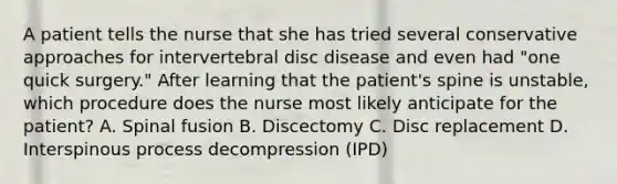 A patient tells the nurse that she has tried several conservative approaches for intervertebral disc disease and even had "one quick surgery." After learning that the patient's spine is unstable, which procedure does the nurse most likely anticipate for the patient? A. Spinal fusion B. Discectomy C. Disc replacement D. Interspinous process decompression (IPD)