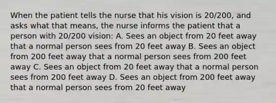 When the patient tells the nurse that his vision is 20/200, and asks what that means, the nurse informs the patient that a person with 20/200 vision: A. Sees an object from 20 feet away that a normal person sees from 20 feet away B. Sees an object from 200 feet away that a normal person sees from 200 feet away C. Sees an object from 20 feet away that a normal person sees from 200 feet away D. Sees an object from 200 feet away that a normal person sees from 20 feet away