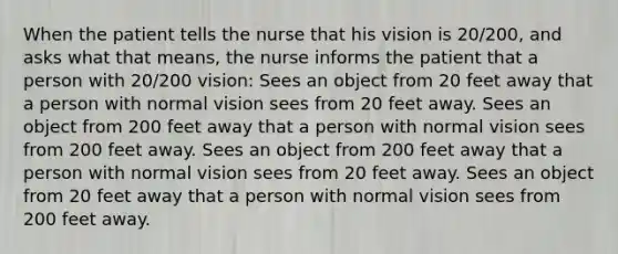 When the patient tells the nurse that his vision is 20/200, and asks what that means, the nurse informs the patient that a person with 20/200 vision: Sees an object from 20 feet away that a person with normal vision sees from 20 feet away. Sees an object from 200 feet away that a person with normal vision sees from 200 feet away. Sees an object from 200 feet away that a person with normal vision sees from 20 feet away. Sees an object from 20 feet away that a person with normal vision sees from 200 feet away.