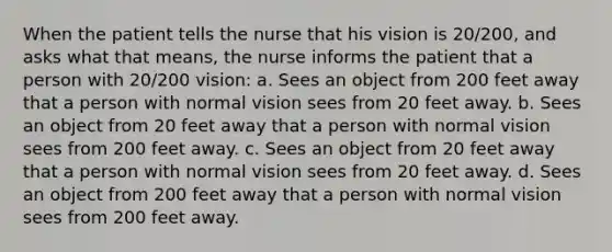 When the patient tells the nurse that his vision is 20/200, and asks what that means, the nurse informs the patient that a person with 20/200 vision: a. Sees an object from 200 feet away that a person with normal vision sees from 20 feet away. b. Sees an object from 20 feet away that a person with normal vision sees from 200 feet away. c. Sees an object from 20 feet away that a person with normal vision sees from 20 feet away. d. Sees an object from 200 feet away that a person with normal vision sees from 200 feet away.