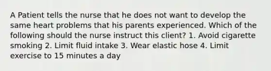 A Patient tells the nurse that he does not want to develop the same heart problems that his parents experienced. Which of the following should the nurse instruct this client? 1. Avoid cigarette smoking 2. Limit fluid intake 3. Wear elastic hose 4. Limit exercise to 15 minutes a day