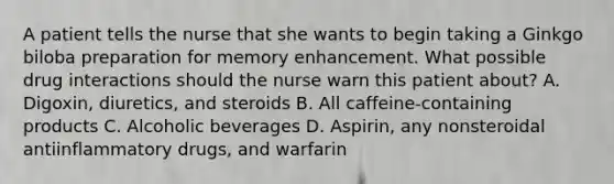 A patient tells the nurse that she wants to begin taking a Ginkgo biloba preparation for memory enhancement. What possible drug interactions should the nurse warn this patient about? A. Digoxin, diuretics, and steroids B. All caffeine-containing products C. Alcoholic beverages D. Aspirin, any nonsteroidal antiinflammatory drugs, and warfarin