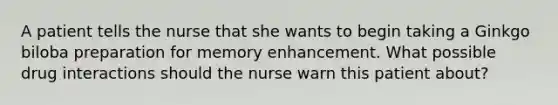 A patient tells the nurse that she wants to begin taking a Ginkgo biloba preparation for memory enhancement. What possible drug interactions should the nurse warn this patient about?