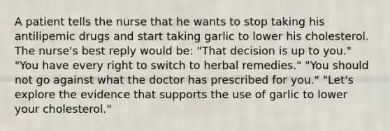 A patient tells the nurse that he wants to stop taking his antilipemic drugs and start taking garlic to lower his cholesterol. The nurse's best reply would be: "That decision is up to you." "You have every right to switch to herbal remedies." "You should not go against what the doctor has prescribed for you." "Let's explore the evidence that supports the use of garlic to lower your cholesterol."