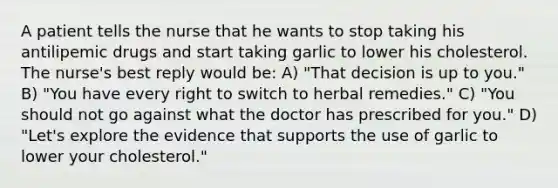 A patient tells the nurse that he wants to stop taking his antilipemic drugs and start taking garlic to lower his cholesterol. The nurse's best reply would be: A) "That decision is up to you." B) "You have every right to switch to herbal remedies." C) "You should not go against what the doctor has prescribed for you." D) "Let's explore the evidence that supports the use of garlic to lower your cholesterol."