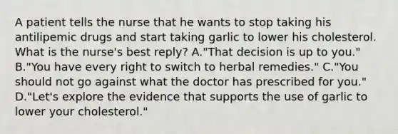 A patient tells the nurse that he wants to stop taking his antilipemic drugs and start taking garlic to lower his cholesterol. What is the nurse's best reply? A."That decision is up to you." B."You have every right to switch to herbal remedies." C."You should not go against what the doctor has prescribed for you." D."Let's explore the evidence that supports the use of garlic to lower your cholesterol."