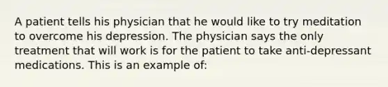 A patient tells his physician that he would like to try meditation to overcome his depression. The physician says the only treatment that will work is for the patient to take anti-depressant medications. This is an example of: