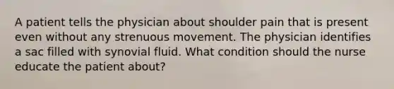 A patient tells the physician about shoulder pain that is present even without any strenuous movement. The physician identifies a sac filled with synovial fluid. What condition should the nurse educate the patient about?