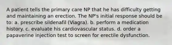 A patient tells the primary care NP that he has difficulty getting and maintaining an erection. The NP's initial response should be to: a. prescribe sildenafil (Viagra). b. perform a medication history. c. evaluate his cardiovascular status. d. order a papaverine injection test to screen for erectile dysfunction.