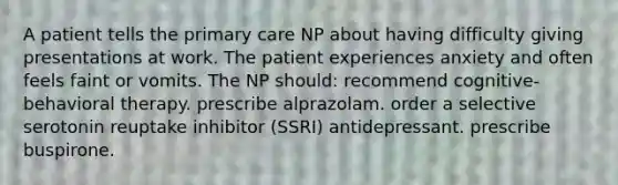 A patient tells the primary care NP about having difficulty giving presentations at work. The patient experiences anxiety and often feels faint or vomits. The NP should: recommend cognitive-behavioral therapy. prescribe alprazolam. order a selective serotonin reuptake inhibitor (SSRI) antidepressant. prescribe buspirone.