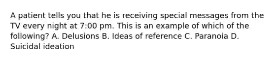 A patient tells you that he is receiving special messages from the TV every night at 7:00 pm. This is an example of which of the following? A. Delusions B. Ideas of reference C. Paranoia D. Suicidal ideation