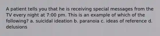 A patient tells you that he is receiving special messages from the TV every night at 7:00 pm. This is an example of which of the following? a. suicidal ideation b. paranoia c. ideas of reference d. delusions