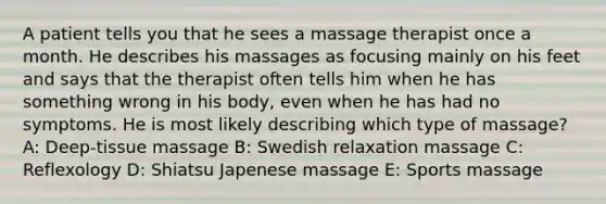 A patient tells you that he sees a massage therapist once a month. He describes his massages as focusing mainly on his feet and says that the therapist often tells him when he has something wrong in his body, even when he has had no symptoms. He is most likely describing which type of massage? A: Deep-tissue massage B: Swedish relaxation massage C: Reflexology D: Shiatsu Japenese massage E: Sports massage