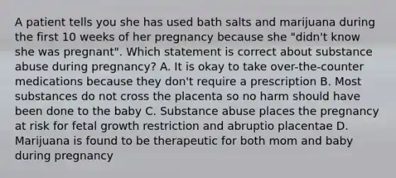 A patient tells you she has used bath salts and marijuana during the first 10 weeks of her pregnancy because she "didn't know she was pregnant". Which statement is correct about substance abuse during pregnancy? A. It is okay to take over-the-counter medications because they don't require a prescription B. Most substances do not cross the placenta so no harm should have been done to the baby C. Substance abuse places the pregnancy at risk for fetal growth restriction and abruptio placentae D. Marijuana is found to be therapeutic for both mom and baby during pregnancy