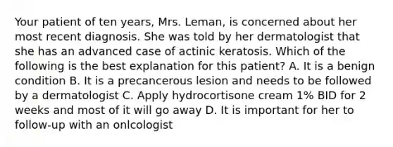 Your patient of ten years, Mrs. Leman, is concerned about her most recent diagnosis. She was told by her dermatologist that she has an advanced case of actinic keratosis. Which of the following is the best explanation for this patient? A. It is a benign condition B. It is a precancerous lesion and needs to be followed by a dermatologist C. Apply hydrocortisone cream 1% BID for 2 weeks and most of it will go away D. It is important for her to follow-up with an onlcologist