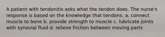 A patient with tendonitis asks what the tendon does. The nurse's response is based on the knowledge that tendons: a. connect muscle to bone b. provide strength to muscle c. lubricate joints with synovial fluid d. relieve friction between moving parts