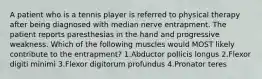 A patient who is a tennis player is referred to physical therapy after being diagnosed with median nerve entrapment. The patient reports paresthesias in the hand and progressive weakness. Which of the following muscles would MOST likely contribute to the entrapment? 1.Abductor pollicis longus 2.Flexor digiti minimi 3.Flexor digitorum profundus 4.Pronator teres