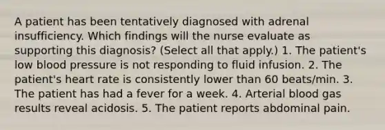 A patient has been tentatively diagnosed with adrenal insufficiency. Which findings will the nurse evaluate as supporting this diagnosis? (Select all that apply.) 1. The patient's low blood pressure is not responding to fluid infusion. 2. The patient's heart rate is consistently lower than 60 beats/min. 3. The patient has had a fever for a week. 4. Arterial blood gas results reveal acidosis. 5. The patient reports abdominal pain.