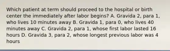 Which patient at term should proceed to the hospital or birth center the immediately after labor begins? A. Gravida 2, para 1, who lives 10 minutes away B. Gravida 1, para 0, who lives 40 minutes away C. Gravida 2, para 1, whose first labor lasted 16 hours D. Gravida 3, para 2, whose longest previous labor was 4 hours