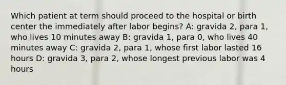 Which patient at term should proceed to the hospital or birth center the immediately after labor begins? A: gravida 2, para 1, who lives 10 minutes away B: gravida 1, para 0, who lives 40 minutes away C: gravida 2, para 1, whose first labor lasted 16 hours D: gravida 3, para 2, whose longest previous labor was 4 hours