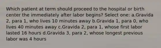 Which patient at term should proceed to the hospital or birth center the immediately after labor begins? Select one: a.Gravida 2, para 1, who lives 10 minutes away b.Gravida 1, para 0, who lives 40 minutes away c.Gravida 2, para 1, whose first labor lasted 16 hours d.Gravida 3, para 2, whose longest previous labor was 4 hours