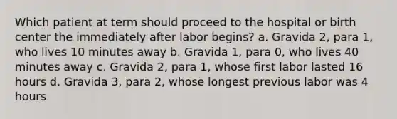 Which patient at term should proceed to the hospital or birth center the immediately after labor begins? a. Gravida 2, para 1, who lives 10 minutes away b. Gravida 1, para 0, who lives 40 minutes away c. Gravida 2, para 1, whose first labor lasted 16 hours d. Gravida 3, para 2, whose longest previous labor was 4 hours