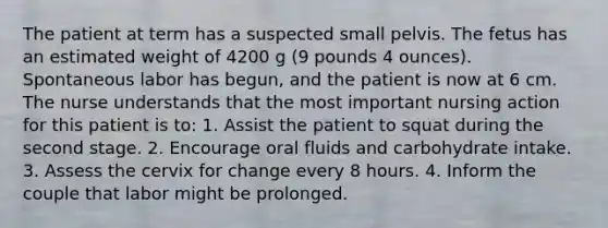 The patient at term has a suspected small pelvis. The fetus has an estimated weight of 4200 g (9 pounds 4 ounces). Spontaneous labor has begun, and the patient is now at 6 cm. The nurse understands that the most important nursing action for this patient is to: 1. Assist the patient to squat during the second stage. 2. Encourage oral fluids and carbohydrate intake. 3. Assess the cervix for change every 8 hours. 4. Inform the couple that labor might be prolonged.