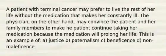 A patient with terminal cancer may prefer to live the rest of her life without the medication that makes her constantly ill. The physician, on the other hand, may convince the patient and her family members to make he patient continue taking her medication because the medication will prolong her life. This is an example of: a) justice b) paternalism c) beneficence d) non-maleficence